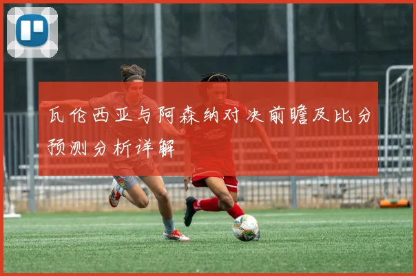 瓦伦西亚与阿森纳对决前瞻及比分预测分析详解