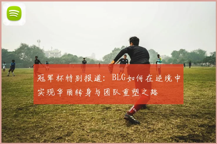 冠军杯特别报道：BLG如何在逆境中实现华丽转身与团队重塑之路