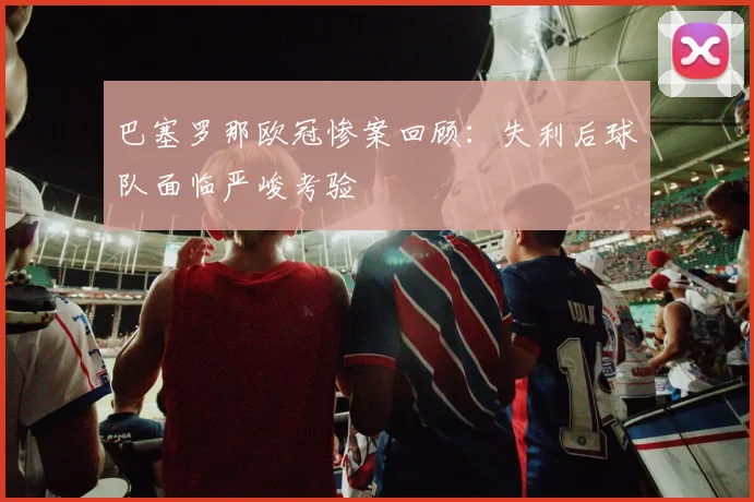 巴塞罗那欧冠惨案回顾：失利后球队面临严峻考验