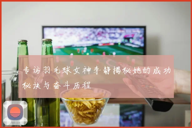 专访羽毛球女神李静揭秘她的成功秘诀与奋斗历程