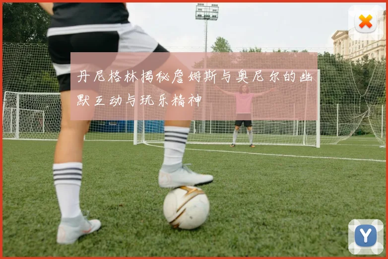 丹尼格林揭秘詹姆斯与奥尼尔的幽默互动与玩乐精神