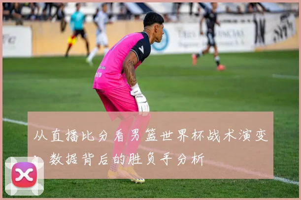 从直播比分看男篮世界杯战术演变：数据背后的胜负手分析