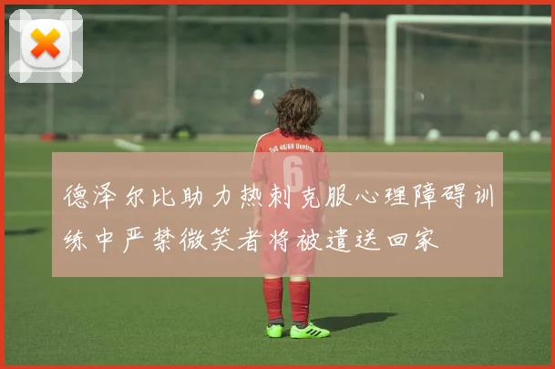 德泽尔比助力热刺克服心理障碍训练中严禁微笑者将被遣送回家