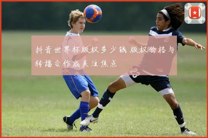 抖音世界杯版权多少钱 版权价格与转播合作成关注焦点