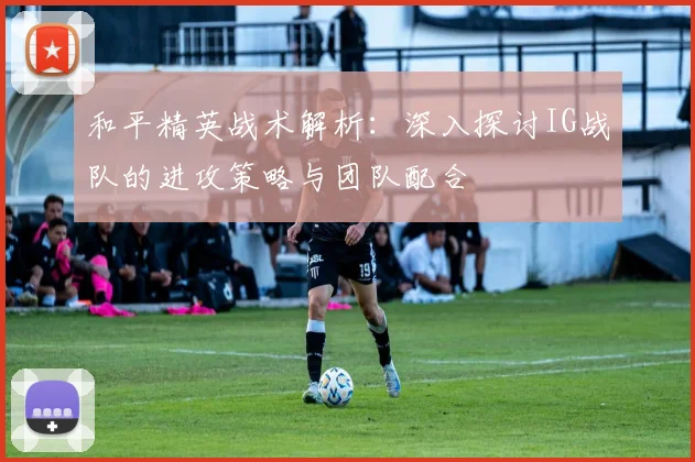 和平精英战术解析：深入探讨IG战队的进攻策略与团队配合