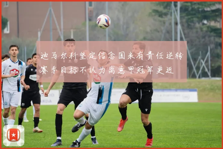 迪马尔科坚定信念国米有责任逆转赛季目标不认为离意甲冠军更近