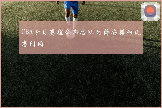 CBA今日赛程公布各队对阵安排和比赛时间