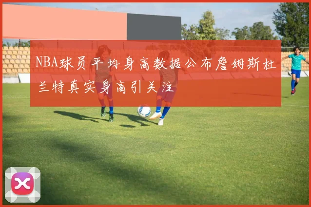 NBA球员平均身高数据公布詹姆斯杜兰特真实身高引关注
