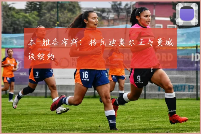 本-雅各布斯：格瓦迪奥尔正与曼城谈续约