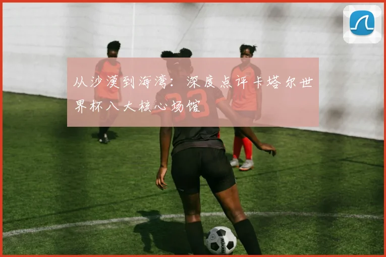 从沙漠到海湾：深度点评卡塔尔世界杯八大核心场馆
